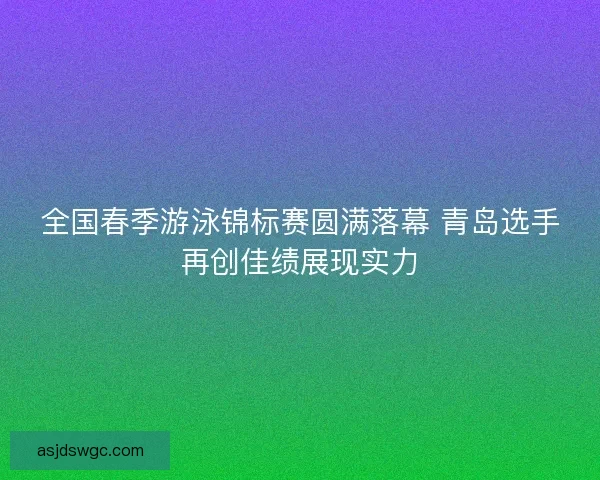 全国春季游泳锦标赛圆满落幕 青岛选手再创佳绩展现实力
