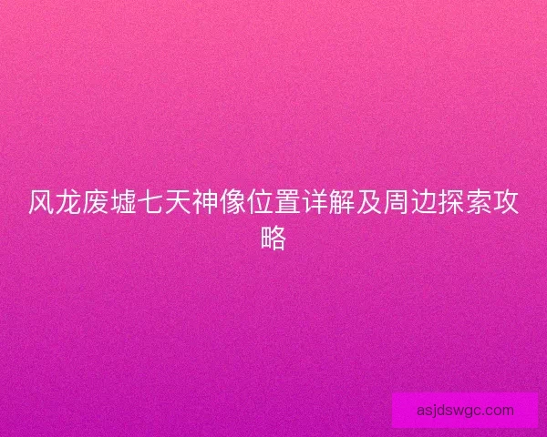 风龙废墟七天神像位置详解及周边探索攻略