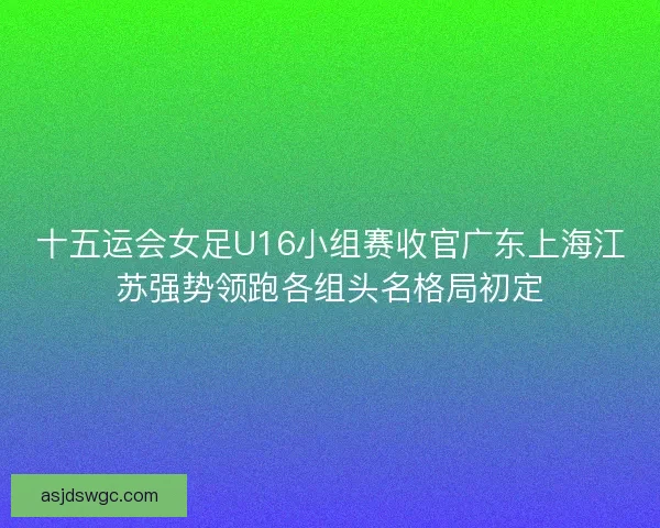 十五运会女足U16小组赛收官广东上海江苏强势领跑各组头名格局初定